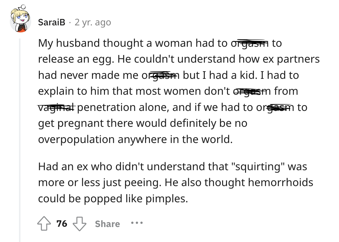 screenshot - . SaraiB 2 yr. ago My husband thought a woman had to orgasm to release an egg. He couldn't understand how ex partners had never made me orgasm but I had a kid. I had to explain to him that most women don't orgasm from vaginal penetration alon